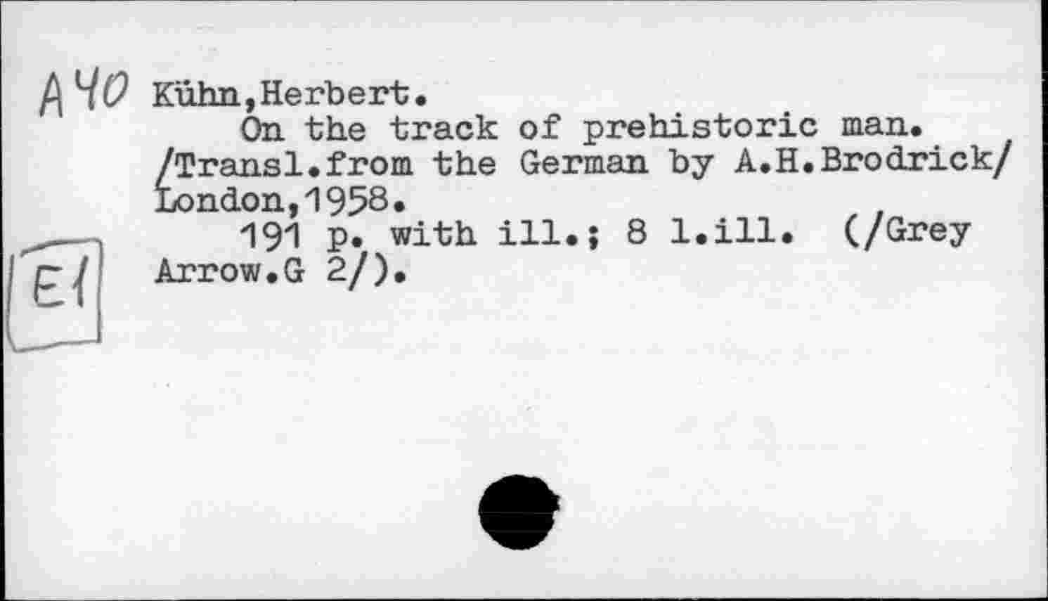 ﻿Kühn,Herbert.
On the track of prehistoric man. /Transi.from the German by A.H.Brodrick/ London,И 958•
191 p. with ill.? 8 l.ill. (/Grey Arrow.G 2/).